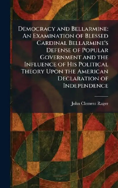 Democracy and Bellarmine: An Examination of Blessed Cardinal Bellarmine's Defense of Popular Government and the Influence of His Political Theory Upon by John Clement Rager