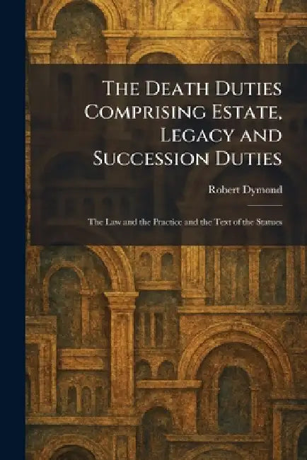 The Death Duties Comprising Estate, Legacy and Succession Duties: The Law and the Practice and the Text of the Statues by Robert Dymond