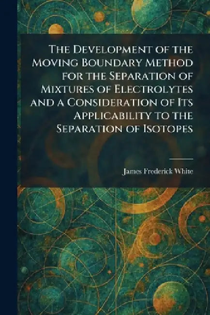 The Development of the Moving Boundary Method for the Separation of Mixtures of Electrolytes and a Consideration of Its Applicability to the Separatio by James Frederick White