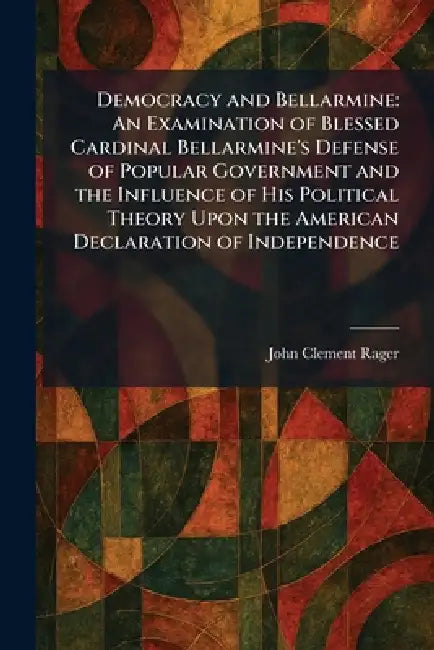 Democracy and Bellarmine: An Examination of Blessed Cardinal Bellarmine's Defense of Popular Government and the Influence of His Political Theory Upon by John Clement Rager