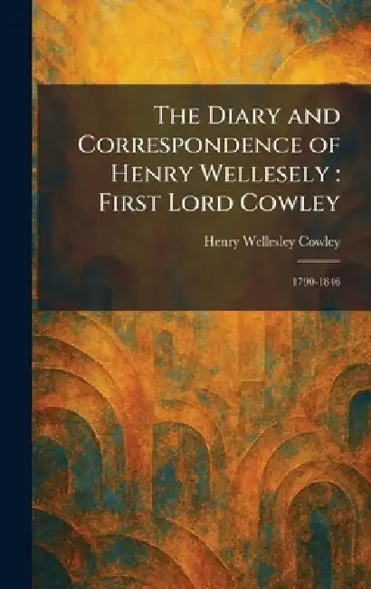 The Diary and Correspondence of Henry Wellesely: First Lord Cowley: 1790-1846 by Henry Wellesley Cowley