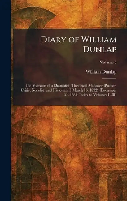 Diary of William Dunlap: The Memoirs of a Dramatist, Theatrical Manager, Painter, Critic, Novelist, and Historian. 3 March 16, 1832 - December 31, 183 by William Dunlap