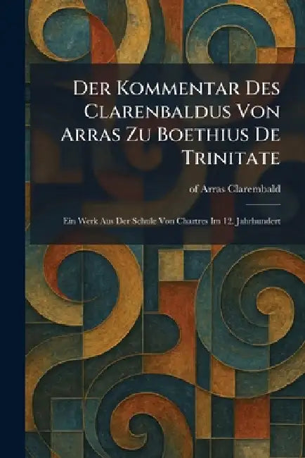 Der Kommentar Des Clarenbaldus Von Arras Zu Boethius De Trinitate: Ein Werk Aus Der Schule Von Chartres Im 12. Jahrhundert by Of Arras Clarembald