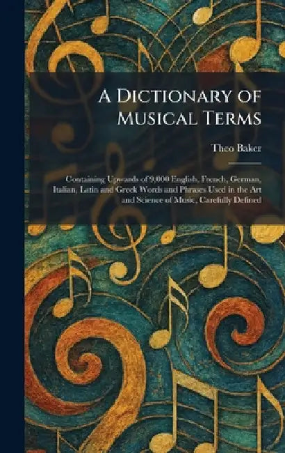 A Dictionary of Musical Terms: Containing Upwards of 9,000 English, French, German, Italian, Latin and Greek Words and Phrases Used in the Art and Sci by Theo Baker