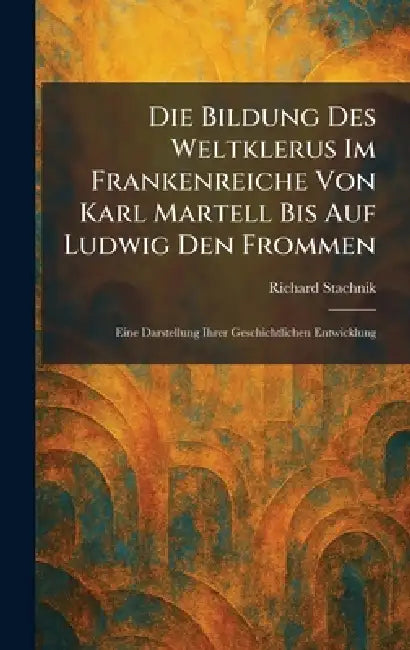 Die Bildung Des Weltklerus Im Frankenreiche Von Karl Martell Bis Auf Ludwig Den Frommen: Eine Darstellung Ihrer Geschichtlichen Entwicklung by Richard Stachnik