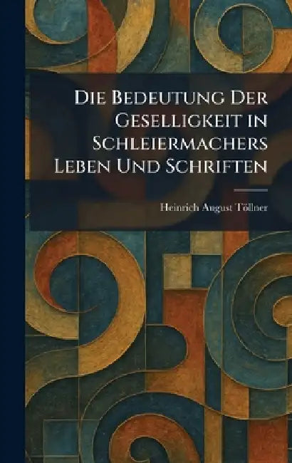 Die Bedeutung Der Geselligkeit in Schleiermachers Leben Und Schriften by Heinrich August Töllner
