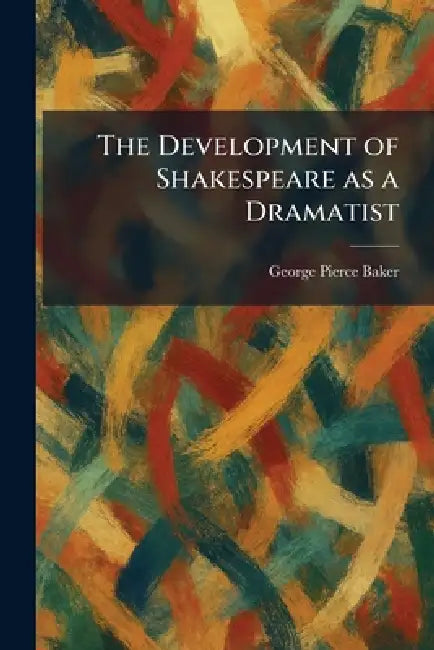 The Development of Shakespeare as a Dramatist by George Pierce Baker