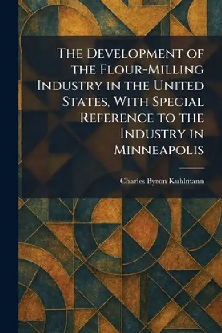 The Development of the Flour-Milling Industry in the United States, With Special Reference to the Industry in Minneapolis by Charles Byron Kuhlmann