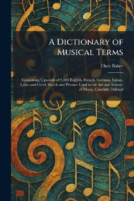 A Dictionary of Musical Terms: Containing Upwards of 9,000 English, French, German, Italian, Latin and Greek Words and Phrases Used in the Art and Sci by Theo Baker