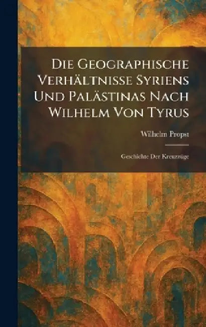 Die Geographische Verhältnisse Syriens Und Palästinas Nach Wilhelm Von Tyrus: Geschichte Der KreuzzÃ1/4ge by Wilhelm Propst