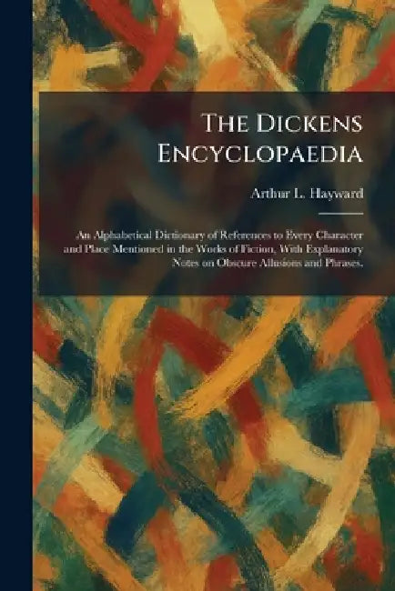The Dickens Encyclopaedia: An Alphabetical Dictionary of References to Every Character and Place Mentioned in the Works of Fiction, With Explanatory N by Arthur L. Hayward