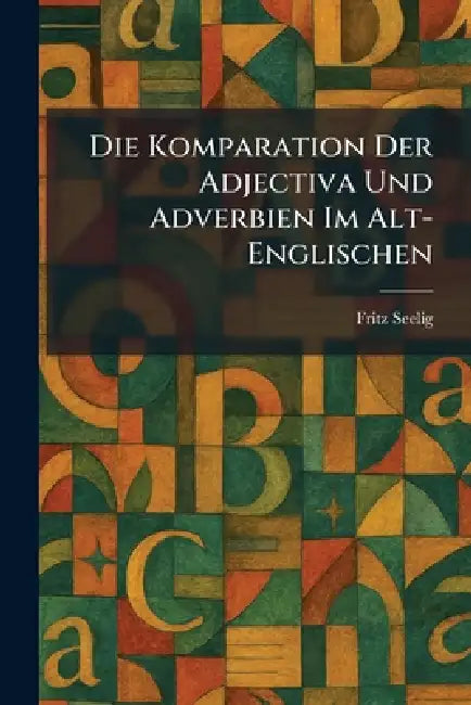 Die Komparation Der Adjectiva Und Adverbien Im Alt-Englischen by Fritz Seelig