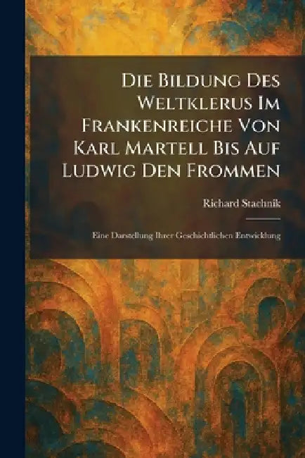 Die Bildung Des Weltklerus Im Frankenreiche Von Karl Martell Bis Auf Ludwig Den Frommen: Eine Darstellung Ihrer Geschichtlichen Entwicklung by Richard Stachnik