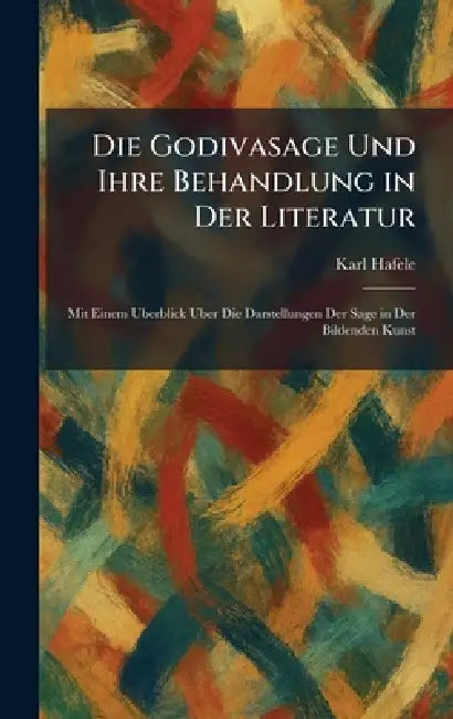 Die Godivasage Und Ihre Behandlung in Der Literatur: Mit Einem Uberblick Uber Die Darstellungen Der Sage in Der Bildenden Kunst by Karl Hafele