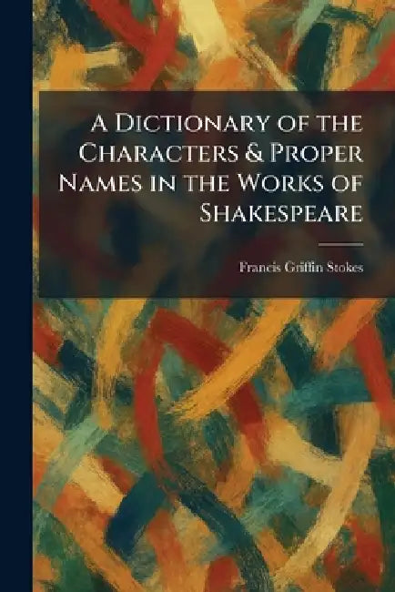 A Dictionary of the Characters & Proper Names in the Works of Shakespeare by Francis Griffin Stokes