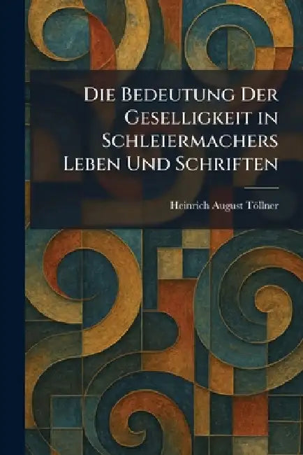 Die Bedeutung Der Geselligkeit in Schleiermachers Leben Und Schriften by Heinrich August Töllner