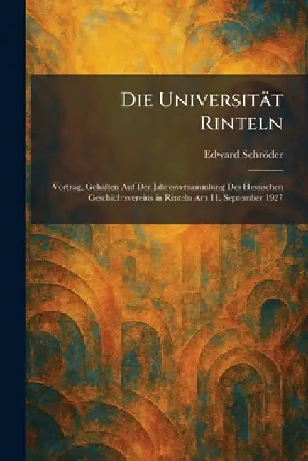 Die Universität Rinteln: Vortrag, Gehalten Auf Der Jahresversammlung Des Hessischen Geschichtsvereins in Rinteln Am 11. September 1927 by Edward Schröder