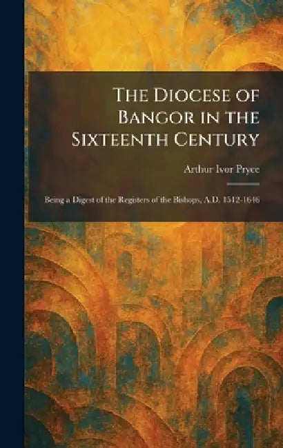 The Diocese of Bangor in the Sixteenth Century: Being a Digest of the Registers of the Bishops, A.D. 1512-1646 by Arthur Ivor Pryce