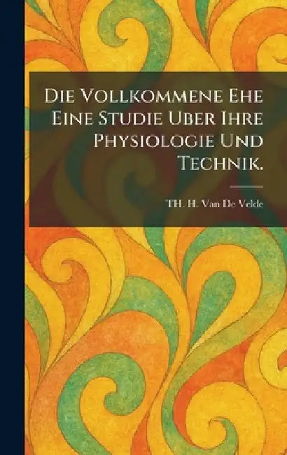 Die Vollkommene Ehe Eine Studie Uber Ihre Physiologie Und Technik. by Th H. Van De Velde