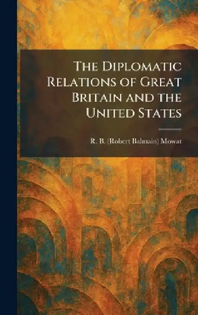 The Diplomatic Relations of Great Britain and the United States by R. B. (Robert Balmain) Mowat