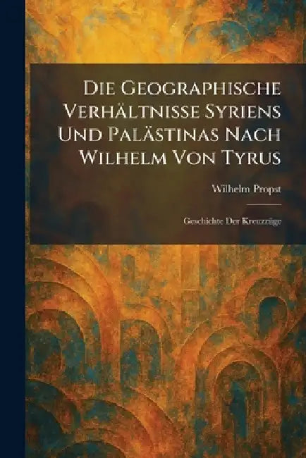Die Geographische Verhältnisse Syriens Und Palästinas Nach Wilhelm Von Tyrus: Geschichte Der KreuzzÃ1/4ge by Wilhelm Propst