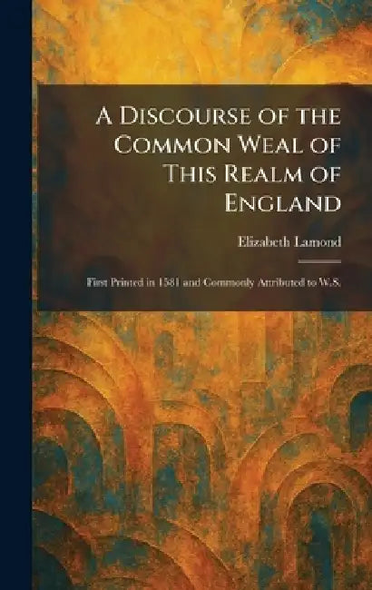 A Discourse of the Common Weal of This Realm of England: First Printed in 1581 and Commonly Attributed to W.S. by Elizabeth Lamond