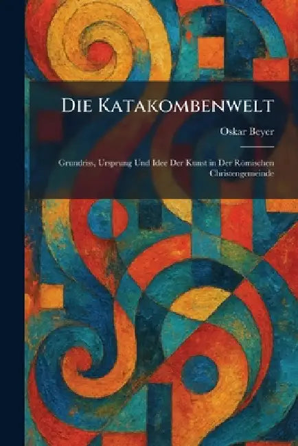 Die Katakombenwelt: Grundriss, Ursprung Und Idee Der Kunst in Der Römischen Christengemeinde by Oskar Beyer