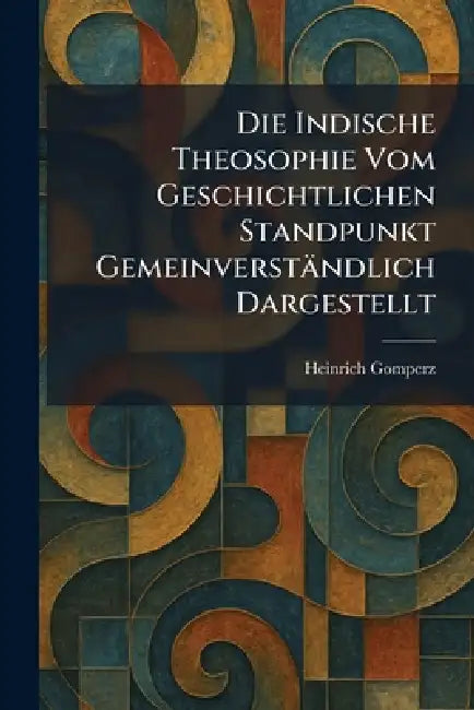 Die Indische Theosophie Vom Geschichtlichen Standpunkt Gemeinverständlich Dargestellt by Heinrich Gomperz