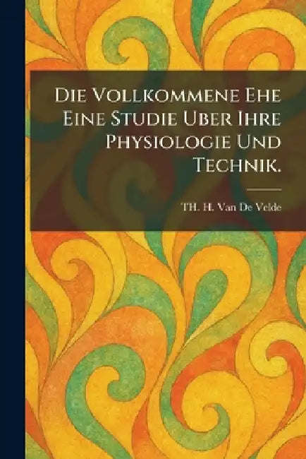 Die Vollkommene Ehe Eine Studie Uber Ihre Physiologie Und Technik. by Th H. Van De Velde