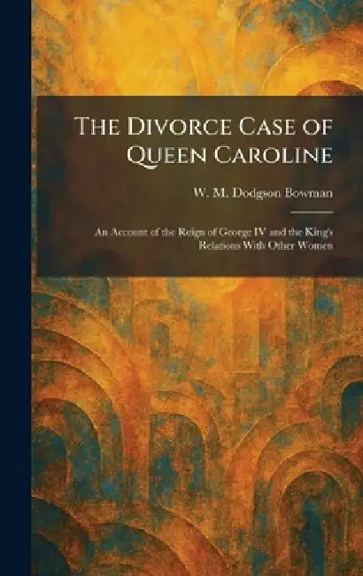 The Divorce Case of Queen Caroline: An Account of the Reign of George IV and the King's Relations With Other Women by W. M. Dodgson Bowman