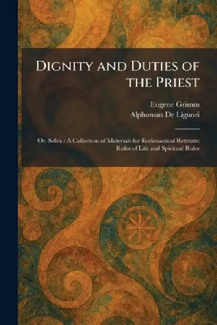 Dignity and Duties of the Priest: Or, Selva: A Collection of Materials for Ecclesiastical Retreats: Rules of Life and Spiritual Rules by Eugene Grimm, Alphonsus De Liguori