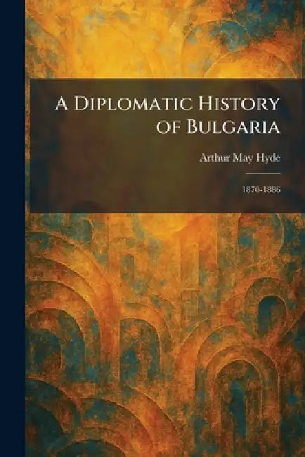 A Diplomatic History of Bulgaria: 1870-1886 by Arthur May Hyde