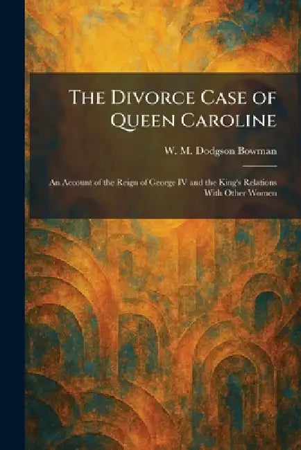 The Divorce Case of Queen Caroline: An Account of the Reign of George IV and the King's Relations With Other Women by W. M. Dodgson Bowman