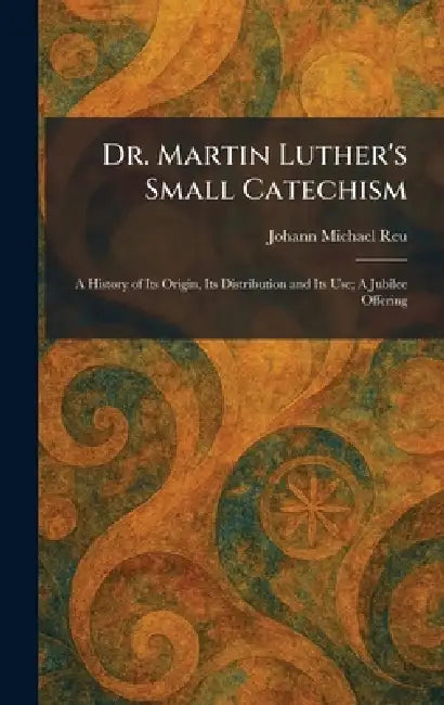 Dr. Martin Luther's Small Catechism: A History of Its Origin, Its Distribution and Its Use; A Jubilee Offering by Johann Michael Reu
