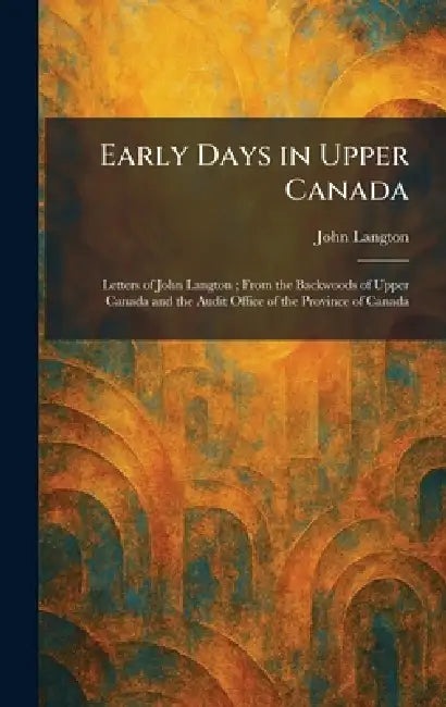 Early Days in Upper Canada: Letters of John Langton; From the Backwoods of Upper Canada and the Audit Office of the Province of Canada by John Langton