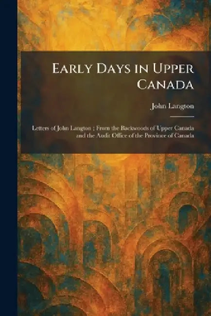 Early Days in Upper Canada: Letters of John Langton; From the Backwoods of Upper Canada and the Audit Office of the Province of Canada by John Langton