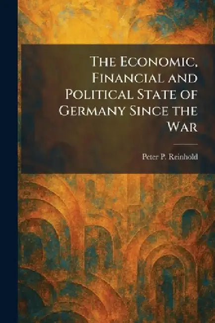 The Economic, Financial and Political State of Germany Since the War by Peter P. Reinhold