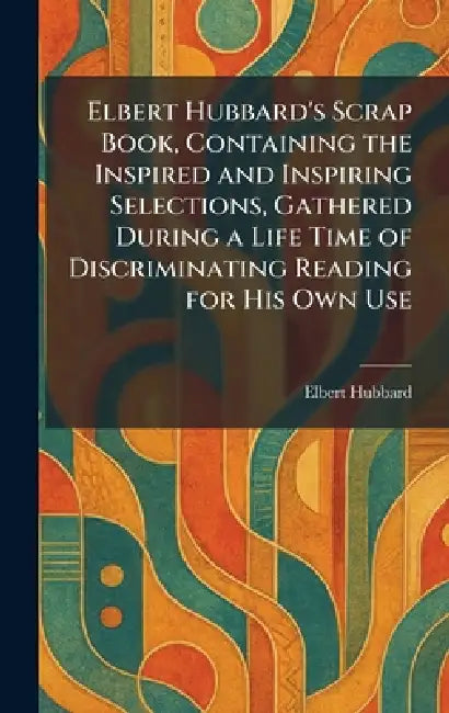 Elbert Hubbard's Scrap Book, Containing the Inspired and Inspiring Selections, Gathered During a Life Time of Discriminating Reading for His Own Use by Elbert Hubbard
