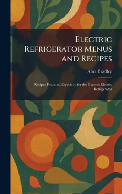 Electric Refrigerator Menus and Recipes: Recipes Prepared Especially for the General Electric Refrigerator by Alice Bradley