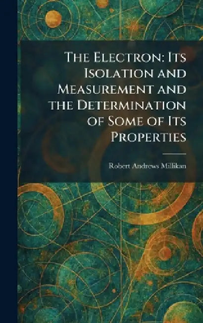 The Electron: Its Isolation and Measurement and the Determination of Some of Its Properties by Robert Andrews Millikan
