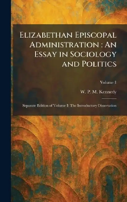 Elizabethan Episcopal Administration: An Essay in Sociology and Politics: Separate Edition of Volume I: The Introductory Dissertation by W. P. M. Kennedy