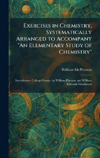 Exercises in Chemistry, Systematically Arranged to Accompany "An Elementary Study of Chemistry": Introductory College Course, by William Pherson and W by William McPherson