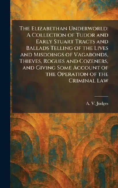 The Elizabethan Underworld: A Collection of Tudor and Early Stuart Tracts and Ballads Telling of the Lives and Misdoings of Vagabonds, Thieves, Rogues by A. V. Judges