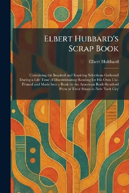 Elbert Hubbard's Scrap Book: Containing the Inspired and Inspiring Selections Gathered During a Life Time of Discriminating Reading for His Own Use. P by Elbert Hubbard