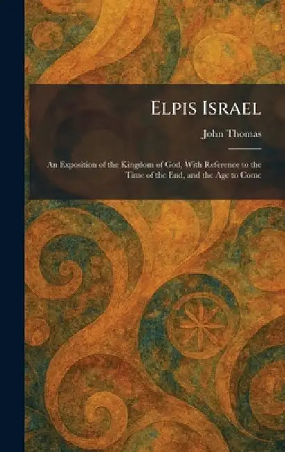 Elpis Israel: An Exposition of the Kingdom of God, With Reference to the Time of the End, and the Age to Come by John Thomas