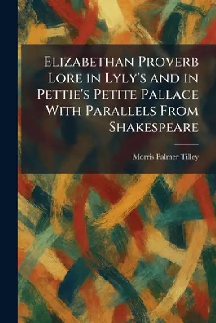 Elizabethan Proverb Lore in Lyly's and in Pettie's Petite Pallace With Parallels From Shakespeare by Morris Palmer Tilley