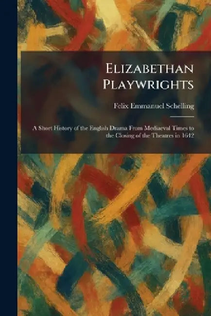 Elizabethan Playwrights: A Short History of the English Drama From Mediaeval Times to the Closing of the Theatres in 1642 by Felix Emmanuel Schelling