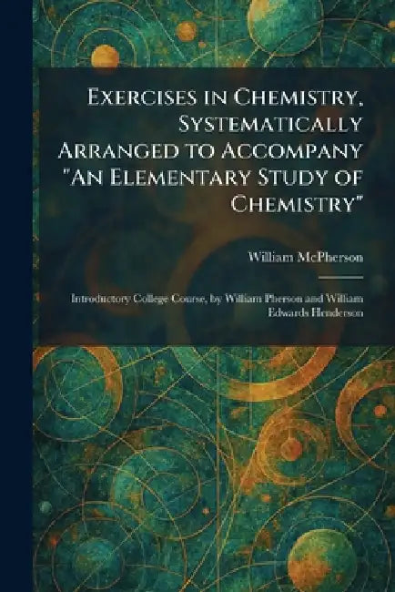 Exercises in Chemistry, Systematically Arranged to Accompany "An Elementary Study of Chemistry": Introductory College Course, by William Pherson and W by William McPherson