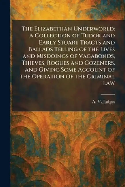 The Elizabethan Underworld: A Collection of Tudor and Early Stuart Tracts and Ballads Telling of the Lives and Misdoings of Vagabonds, Thieves, Rogues by A. V. Judges
