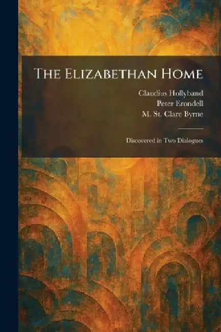 The Elizabethan Home: Discovered in Two Dialogues by Claudius Hollyband, Peter Erondell, M. St Clare Byrne